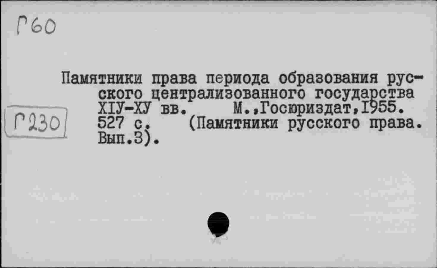 ﻿P
Памятники права периода образования русского централизованного государства ХІУ-ХУ вв.	М.»Госюриздат»1955.
ГU30	527 с. (Памятники русского права.
Вып.З).